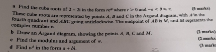 a Find the cube roots of 2 - 2i in the form re^(iθ) where t>0 and -π . (5 marks) 
These cube roots are represented by points 4, B and C in the Argand diagram, with 4 in the 
fourth quadrant and ABC going anticlockwise. The midpoint of AB is M, and M represents the 
complex number w. 
b Draw an Argand diagram, showing the points A, B, C and M. (2 marks) 
c Find the modulus and argument of w. 
(2 marks 
d Find w^6 in the form a+bi. (3 mark