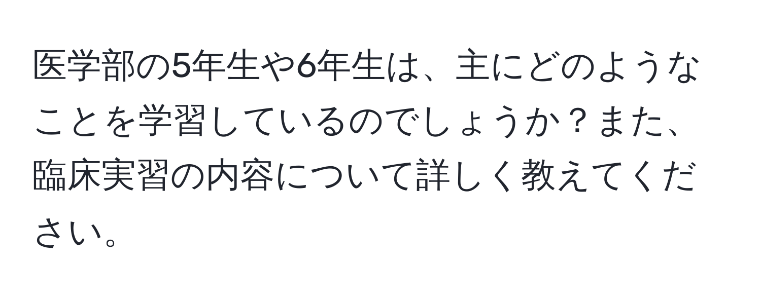 医学部の5年生や6年生は、主にどのようなことを学習しているのでしょうか？また、臨床実習の内容について詳しく教えてください。