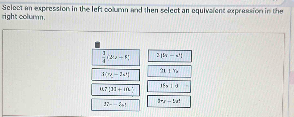 Select an expression in the left column and then select an equivalent expression in the
right column.
 3/4 (24s+8) 3(9r-st)
3(rs-3st)
21+7s
18s+6
0.7(30+10s)
3rs-9st
27r-3st