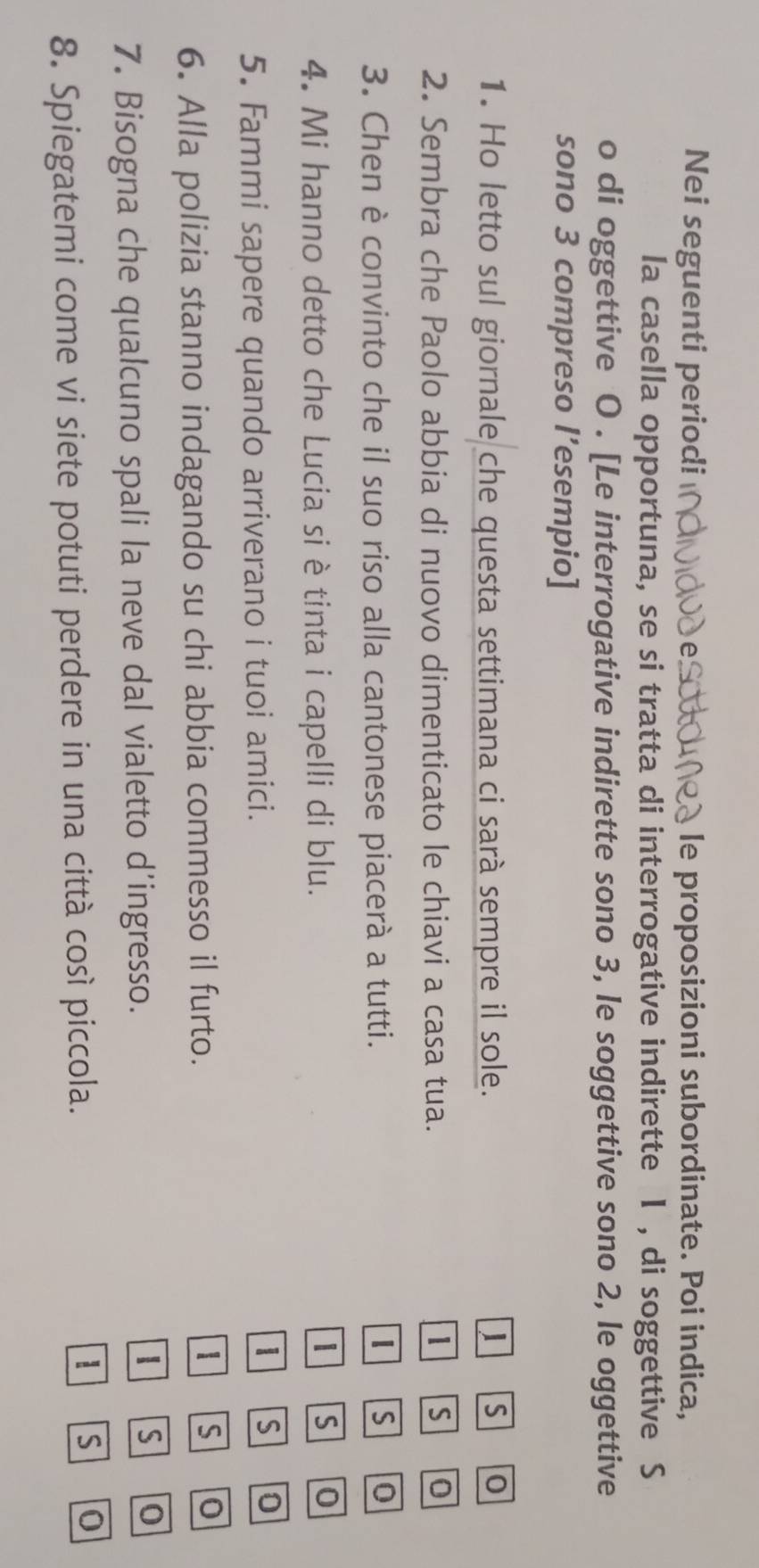 Nei seguenti periodi , le proposizioni subordinate. Poi indica, 
la casella opportuna, se si tratta di interrogative indirette I , di soggettive S 
o di oggettive O . [Le interrogative indirette sono 3, le soggettive sono 2, le oggettive 
sono 3 compreso l’esempio] 
1. Ho letto sul giornale che questa settimana ci sarà sempre il sole. 1 S 0
2. Sembra che Paolo abbia di nuovo dimenticato le chiavi a casa tua. 1 S 0
3. Chen è convinto che il suo riso alla cantonese piacerà a tutti.
1 S 0
4. Mi hanno detto che Lucia si è tinta i capelli di blu. 
| S 0
5. Fammi sapere quando arriverano i tuoi amici.
1 S 0
6. Alla polizia stanno indagando su chi abbia commesso il furto.
1 S 0
7. Bisogna che qualcuno spali la neve dal vialetto d’ingresso. 
S 0
8. Spiegatemi come vi siete potuti perdere in una città così piccola.
1 S