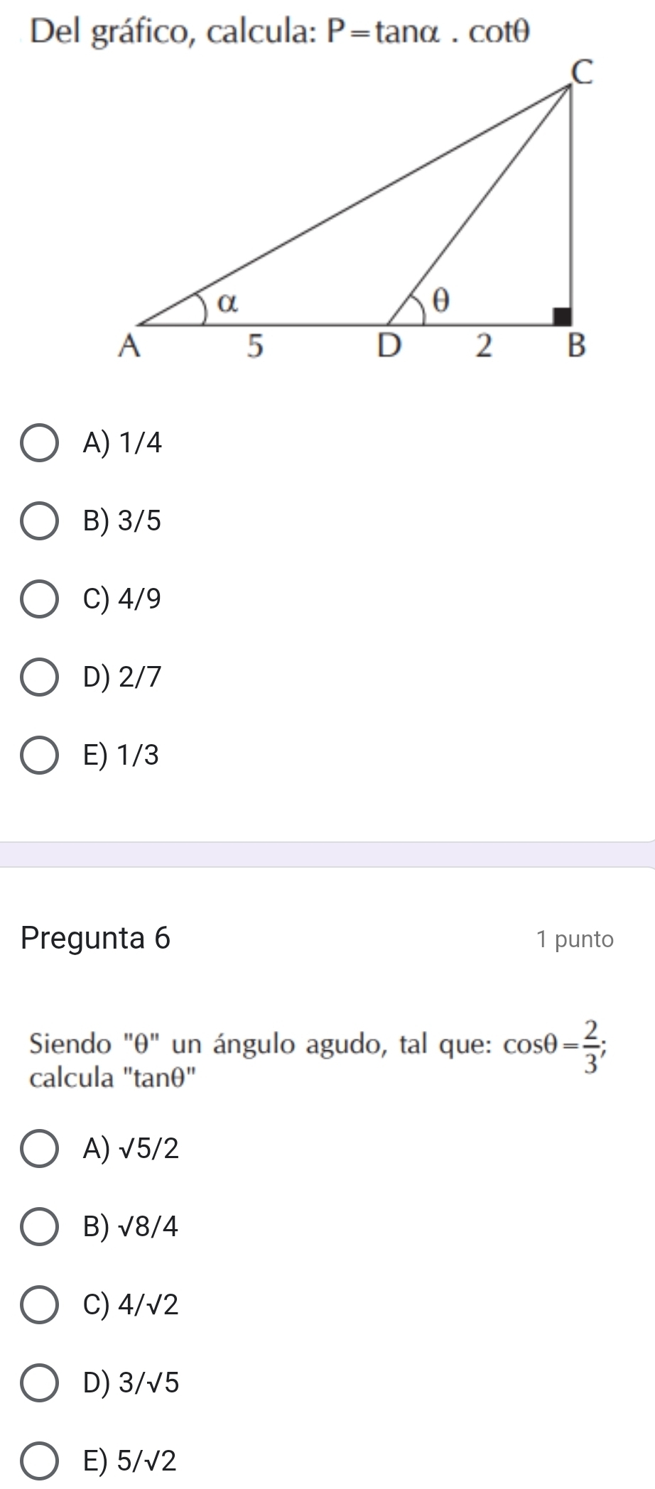 Del gráfico, calcula: P=tan alpha .cot θ
A) 1/4
B) 3/5
C) 4/9
D) 2/7
E) 1/3
Pregunta 6 1 punto
Siendo "θ" un ángulo agudo, tal que: cos θ = 2/3 ; 
calcula "tanθ"
A) sqrt(5)/2
B) sqrt(8)/4
C) 4/sqrt(2)
D) 3/√5
E) 5/sqrt(2)