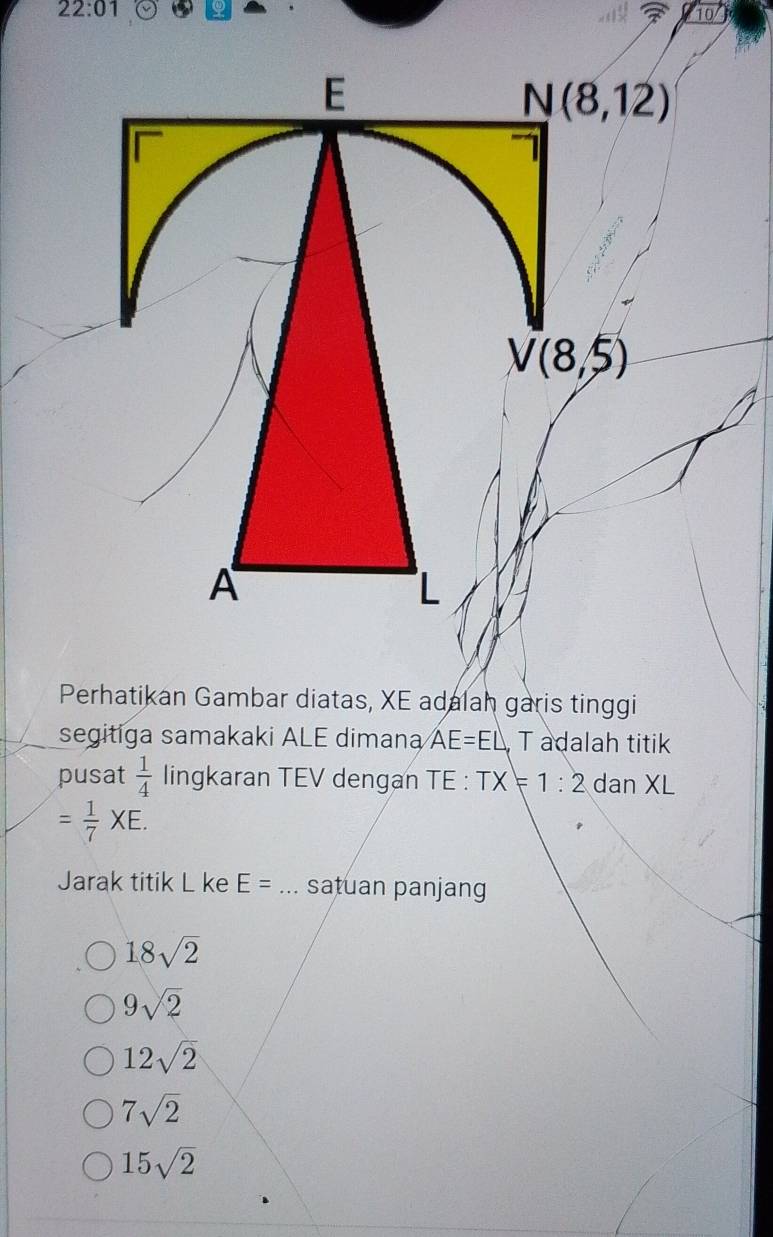 22:01 Q
10
Perhatikan Gambar diatas, XE adalah garis tinggi
segitiga samakaki ALE dimana AE=EL T adalah titik
pusat  1/4  lingkaran TEV dengan TE : TX=1:2 dan XL
= 1/7 XE.
Jarak titik L ke E= _satuan panjang
18sqrt(2)
9sqrt(2)
12sqrt(2)
7sqrt(2)
15sqrt(2)