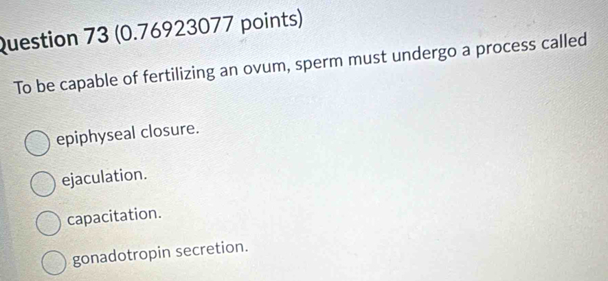 To be capable of fertilizing an ovum, sperm must undergo a process called
epiphyseal closure.
ejaculation.
capacitation.
gonadotropin secretion.