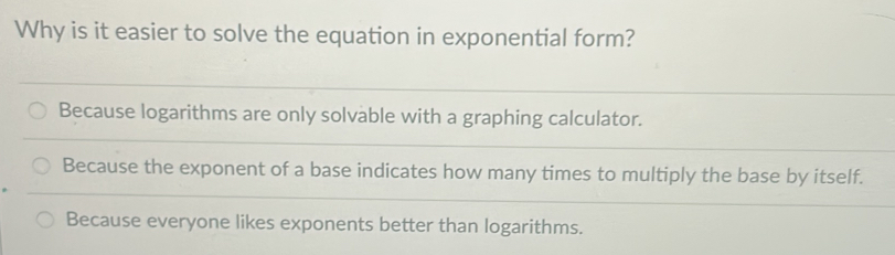 Why is it easier to solve the equation in exponential form?
Because logarithms are only solvable with a graphing calculator.
Because the exponent of a base indicates how many times to multiply the base by itself.
Because everyone likes exponents better than logarithms.