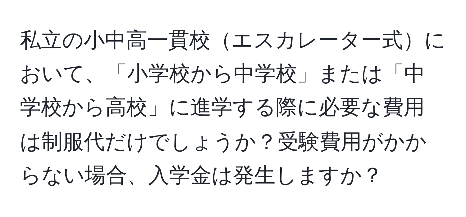 私立の小中高一貫校エスカレーター式において、「小学校から中学校」または「中学校から高校」に進学する際に必要な費用は制服代だけでしょうか？受験費用がかからない場合、入学金は発生しますか？