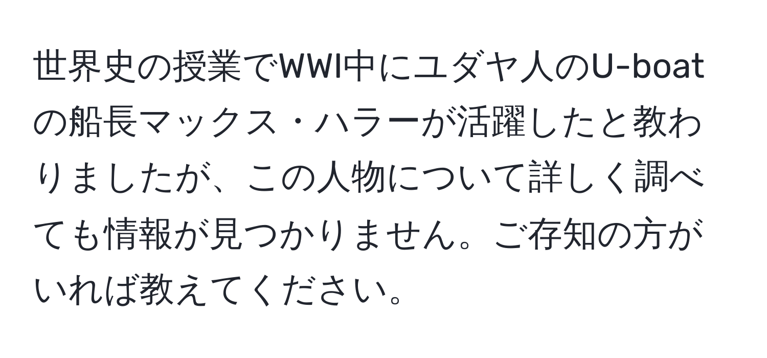 世界史の授業でWWI中にユダヤ人のU-boatの船長マックス・ハラーが活躍したと教わりましたが、この人物について詳しく調べても情報が見つかりません。ご存知の方がいれば教えてください。