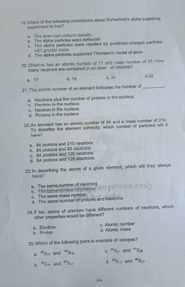 Which of the following conclusions about Rutherford's alpha scattering
experiment is true?
a. The atom had uniform density.
b. The alpha particles were deflected
c. The alpha particles were repelled by positively-charged particles
with groater mass
d. The alpha particles supported Thomson's model of atom
20. Chlorine has an atomic number of 17 and mass number of 35. How
many neutrons are contained in an atom of chlorine?
a. 17 b. 18 c. 35 d. 52
21. The atomic number of an element indicates the number of_
a. Neutrons plus the number of protons in the nucleus
h Flectron in the nucleus
c. Neutron in the nucieus
d. Protons in the nucleus
22. An element has an atomic number 0f 84 and a mass number of 210.
To describe the element correctly, which number of particles will it
have?
a. 84 protons and 210 neutrons
b. 84 protons and 84 neutrons
c. 84 protons and 126 neutrons
d. 84 protons and 126 electrons
23.In describing the atoms of a given element, which will they always
have?
a. The same number of neutrons
b. The same number of protons
c. The same mass number
d. The same number of protons and neutrons
24.If two atoms of uranium have different numbers of neutrons, which
other properties would be different?
a. Electron c. Atomic number
b. Proton d. Atomic mass
25. Which of the following pairs is example of isotopes?
a. 35X17 and 35X18 c. X17 and X28
b. 36X₁7 and 37X₁7 d 35X7 and 35×17
151