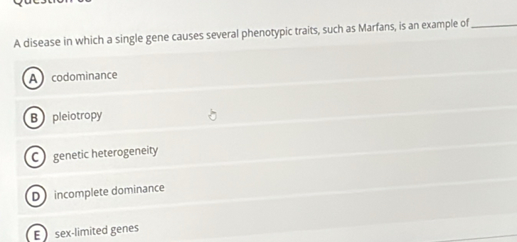 A disease in which a single gene causes several phenotypic traits, such as Marfans, is an example of_
Acodominance
B pleiotropy
C genetic heterogeneity
D incomplete dominance
E sex-limited genes