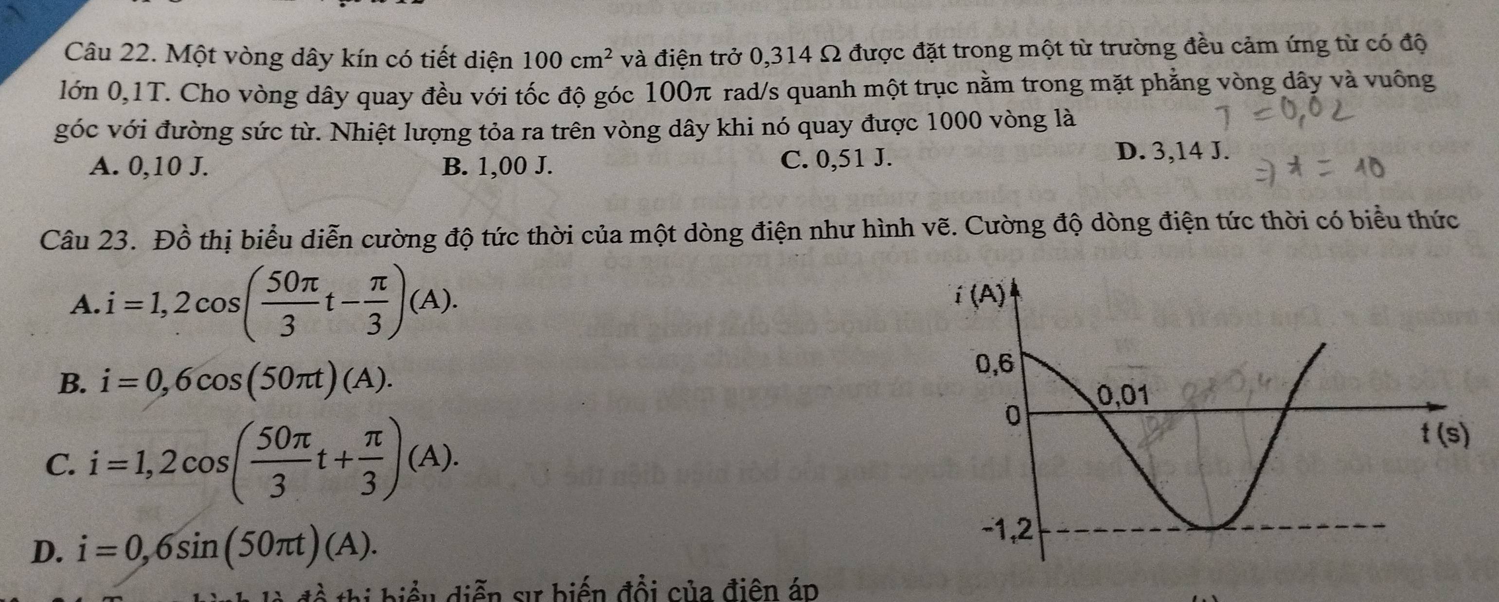 Một vòng dây kín có tiết diện 100cm^2 và điện trở 0,314 Ω được đặt trong một từ trường đều cảm ứng từ có độ
lớn 0,1T. Cho vòng dây quay đều với tốc độ góc 100π rad/s quanh một trục nằm trong mặt phẳng vòng dây và vuống
góc với đường sức từ. Nhiệt lượng tỏa ra trên vòng dây khi nó quay được 1000 vòng là
A. 0,10 J. B. 1,00 J. C. 0,51 J.
D. 3,14 J.
Câu 23. Đồ thị biểu diễn cường độ tức thời của một dòng điện như hình vẽ. Cường độ dòng điện tức thời có biểu thức
A. i=1,2cos ( 50π /3 t- π /3 )(A).
B. i=0,6cos (50π t)(A).
C. i=1,2cos ( 50π /3 t+ π /3 )(A).
D. i=0,6sin (50π t)(A).
ề thị biểu diễn sự biến đổi của điện áp