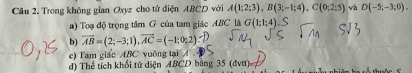 Trong không gian Oxyz cho tứ diện ABCD với A(1;2;3), B(3;-1;4), C(0;2;5) và D(-5;-3;0). 
a) Toạ độ trọng tâm G của tam giác ABC là G(1;1;4)
b) vector AB=(2;-3;1), vector AC=(-1;0;2)
c) Tam giác ABC vuông tại A. 
d) Thể tích khối tứ diện ABCD bằng 35 (đvtt) x ố thu ộ