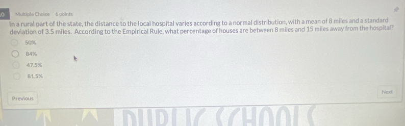 In a rural part of the state, the distance to the local hospital varies according to a normal distribution, with a mean of 8 miles and a standard
deviation of 3.5 miles. According to the Empirical Rule, what percentage of houses are between 8 miles and 15 miles away from the hospital?
50%
84%
47.5%
81.5%
Next
Previous