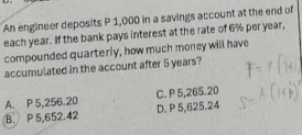 An engineer deposits P 1,000 in a savings account at the end of
each year. If the bank pays interest at the rate of 6% per year,
compounded quarterly, how much money will have
accumulated in the account after 5 years?
C. P 5,265.20
A. P 5,256.20 D. P 5,625.24
B. P 5,652.42