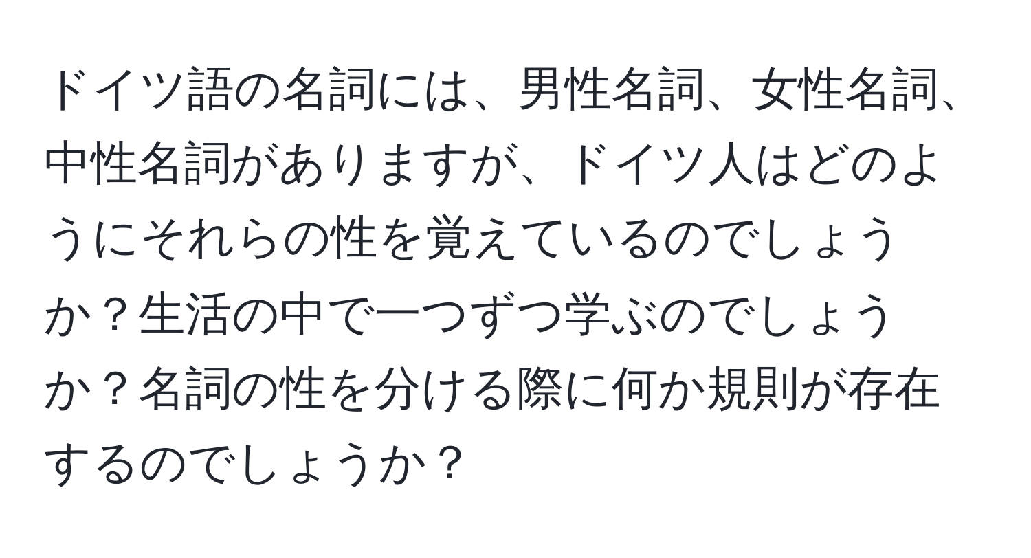 ドイツ語の名詞には、男性名詞、女性名詞、中性名詞がありますが、ドイツ人はどのようにそれらの性を覚えているのでしょうか？生活の中で一つずつ学ぶのでしょうか？名詞の性を分ける際に何か規則が存在するのでしょうか？