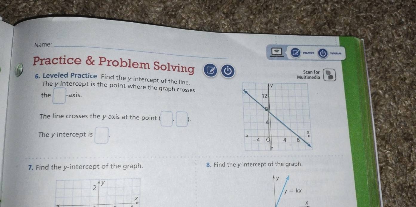 Name: 
PRACTICE TUTORLA 
Practice & Problem Solving 3 i 
i Scan for 
Multimedia 
6. Leveled Practice Find the y-intercept of the line. 
The y-intercept is the point where the graph crosses 
the -axis. 
The line crosses the y-axis at the point 
The y-intercept is 
7. Find the y-intercept of the graph. 8. Find the y-intercept of the graph.
y
y
2
y=kx
x
x