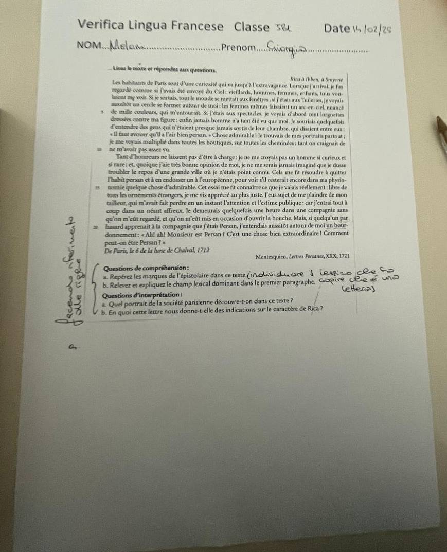 Verifica Lingua Francese Classe Date 15 /02/2s
NOM_ Prenom_
: Lisez le texte et répondez aux questions.
Rica à Ibben, à Smyrne
Les habitants de Paris sont d'une curiosité qui va jusqu'à l'extravagance. Lorsque j'arrivai, je fus
regardé comme si j'avais été envoyé du Ciel : vieillards, hommes, femmes, enfants, tous vou-
laient me voiz. Si je sortais, tout le monde se mettait aux fenêtres ; si j'étais aux Tuileries, je voyais
assitôt un cercle se former autour de moi : les femmes mêmes faisaient un arc-en-ciel, nuancé
s de mille couleurs, qui m'entourait. Si j'étais aux spectacles, je voyais d'abord cent lorgnettes
dressées contre ma figure : enfin jamais homme n'a tant été vu que moi. Je souriais quelquefois
d'entendre des gens qui n'étaient presque jamais sortis de leur chambre, qui disaient entre eux :
« Il faut avouer qu'il a l'air bien persan. « Chose admirable ! Je trouvais de mes portraits partout ;
je me voyais multiplié dans toutes les boutiques, sur toutes les cheminées : tant on craignait de
m ne m'avoir pas assez vu.
Tant d'honneurs ne laissent pas d'être à charge : je ne me croyais pas un homme si curieux et
si rare ; et, quoique j'aie très bonne opinion de moi, je ne me serais jamais imaginé que je dusse
troubler le repos d'une grande ville où je n'étais point connu. Cela me fit résoudre à quitter
l'habit persan et à en endosser un à l'européenne, pour voir s'il resterait encore dans ma physio-
15 nomie quelque chose d'admirable. Cet essai me fit connaître ce que je valais réellement : libre de
tous les ornements étrangers, je me vis apprécié au plus juste. l'eus sujet de me plaindre de mon
tailleur, qui m'avait fait perdre en un instant l'attention et l'estime publique : car j'entrai tout à
coup dans un néant affreux. Je demeurais quelquefois une heure dans une compagnie sans
qu'on m'eût regardé, et qu'on m'eût mis en occasion d'ouvrir la bouche. Mais, si quelqu'un par
hasard apprenait à la compagnie que j'étais Persan, j'entendais aussitôt autour de moi un bour-
donnement : « Ah! ah! Monsieur est Persan ? C'est une chose bien extraordinaire! Comment
peut-on être Persan ? «
De Paris, le 6 de la lune de Chalval, 1712
Montesquieu, Lettres Persanes, XXX, 1721
Questions de compréhension :
a. Repérez les marques de l'épistolaire dans ce texte ( 
b. Relevez et explíquez le champ lexical dominant dans le premier paragraphe. 
Questions d'interprétation :
a. Quel portrait de la société parisienne découvre-t-on dans ce texte ?
b. En quoi cette lettre nous donne-t-elle des indications sur le caractère de Rica ?