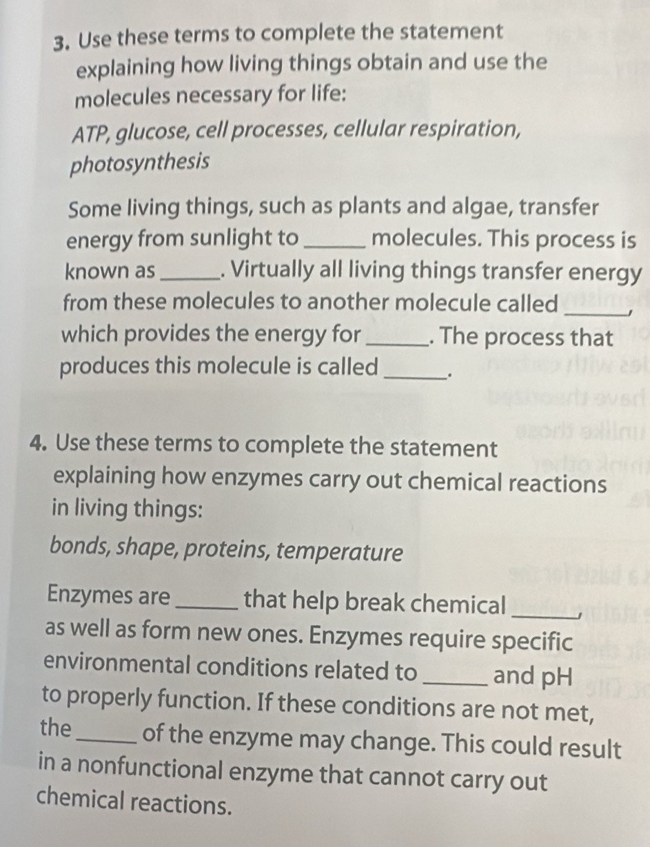 Use these terms to complete the statement 
explaining how living things obtain and use the 
molecules necessary for life: 
ATP, glucose, cell processes, cellular respiration, 
photosynthesis 
Some living things, such as plants and algae, transfer 
energy from sunlight to _molecules. This process is 
known as _. Virtually all living things transfer energy 
from these molecules to another molecule called_ 
which provides the energy for_ . The process that 
produces this molecule is called _. 
4. Use these terms to complete the statement 
explaining how enzymes carry out chemical reactions 
in living things: 
bonds, shape, proteins, temperature 
Enzymes are _that help break chemical_ 」 
as well as form new ones. Enzymes require specific 
environmental conditions related to _and pH 
to properly function. If these conditions are not met, 
the_ of the enzyme may change. This could result 
in a nonfunctional enzyme that cannot carry out 
chemical reactions.