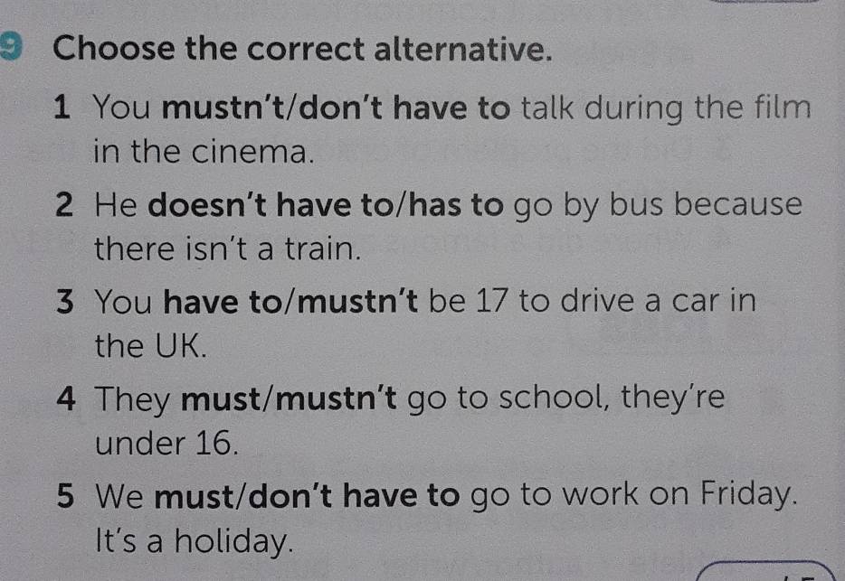 Choose the correct alternative.
1 You mustn’t/don’t have to talk during the film
in the cinema.
2 He doesn’t have to/has to go by bus because
there isn't a train.
3 You have to/mustn't be 17 to drive a car in
the UK.
4 They must/mustn’t go to school, they’re
under 16.
5 We must/don't have to go to work on Friday.
It's a holiday.