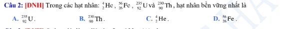 [ĐNH] Trong các hạt nhân: _2^(4He, _(26)^(56)Fe, frac 235)92 U và _(90)^(230)Th , hạt nhân bền vững nhất là
A. _(92)^(235)U. B. _(90)^(230)Th. C. _2^4He. D. _(26)^(56)Fe.