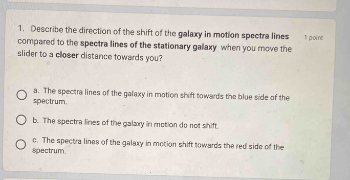 Describe the direction of the shift of the galaxy in motion spectra lines 1 point
compared to the spectra lines of the stationary galaxy when you move the
slider to a closer distance towards you?
a. The spectra lines of the galaxy in motion shift towards the blue side of the
spectrum.
b. The spectra lines of the galaxy in motion do not shift.
c. The spectra lines of the galaxy in motion shift towards the red side of the
spectrum.