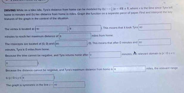 DRIVING While on a bike ride, Tyra's distance from home can be modeled by f(x)=- 1/5 |x-40|+8 , where x is the time since Tyra left 
home in minutes and f(x) her distance from home in miles, Graph the function on a separate piece of paper. Find and interpret the key 
features of the graph in the context of the situation. 
The vertex is located at ( 40. This means that it took Tyra 40
minutes to reach her maximum distance of B miles from home. 
The intercepts are located at (0,0) and ( so 0). This means that after 0 minutes and 8o
minutes, Tyra is 0 miles from home. 
Because the time cannot be negative, and Tyra returns home after o minutes, the relevant domain is  x|0≤ x≤
。 
Because the distance cannot be negalive, and Tyra's maximum distance from home is . B miles, the relevant range 
is  y|0≤ y≤ 8
The graph is symmetric in the line x=40