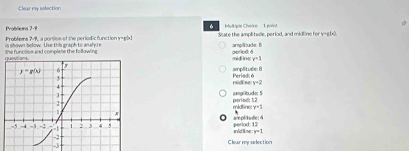 Clear my selection
6
Problems 7-9 Multiple Choice 1 poin
Problems 7-9, a portion of the periodic function y=g(x) State the amplitude, period, and midline for y=g(x)
is shown below. Use this eraph to analze amplitude: 8
the function and complete the following period: 6
midline: y=1
amplitude: B Period: 6
midline: y=2
amplitude: 5
period: 12
midlline: y=1
amplitude: 4 period: 12
midline: y=1
Clear my selection
-3