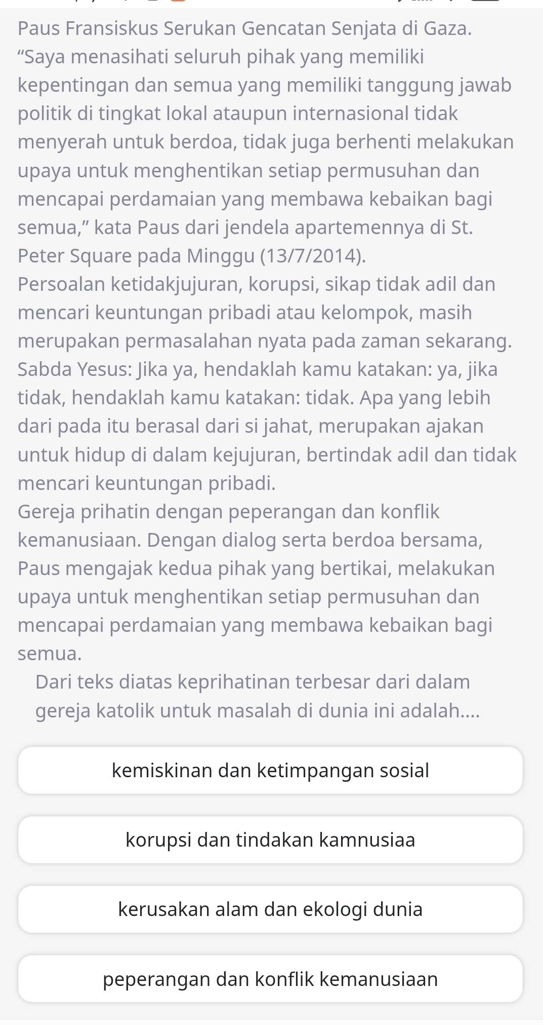 Paus Fransiskus Serukan Gencatan Senjata di Gaza.
“Saya menasihati seluruh pihak yang memiliki
kepentingan dan semua yang memiliki tanggung jawab
politik di tingkat lokal ataupun internasional tidak
menyerah untuk berdoa, tidak juga berhenti melakukan
upaya untuk menghentikan setiap permusuhan dan
mencapai perdamaian yang membawa kebaikan bagi
semua,” kata Paus dari jendela apartemennya di St.
Peter Square pada Minggu (13/7/2014).
Persoalan ketidakjujuran, korupsi, sikap tidak adil dan
mencari keuntungan pribadi atau kelompok, masih
merupakan permasalahan nyata pada zaman sekarang.
Sabda Yesus: Jika ya, hendaklah kamu katakan: ya, jika
tidak, hendaklah kamu katakan: tidak. Apa yang lebih
dari pada itu berasal dari si jahat, merupakan ajakan
untuk hidup di dalam kejujuran, bertindak adil dan tidak
mencari keuntungan pribadi.
Gereja prihatin dengan peperangan dan konflik
kemanusiaan. Dengan dialog serta berdoa bersama,
Paus mengajak kedua pihak yang bertikai, melakukan
upaya untuk menghentikan setiap permusuhan dan
mencapai perdamaian yang membawa kebaikan bagi
semua.
Dari teks diatas keprihatinan terbesar dari dalam
gereja katolik untuk masalah di dunia ini adalah....
kemiskinan dan ketimpangan sosial
korupsi dan tindakan kamnusiaa
kerusakan alam dan ekologi dunia
peperangan dan konflik kemanusiaan