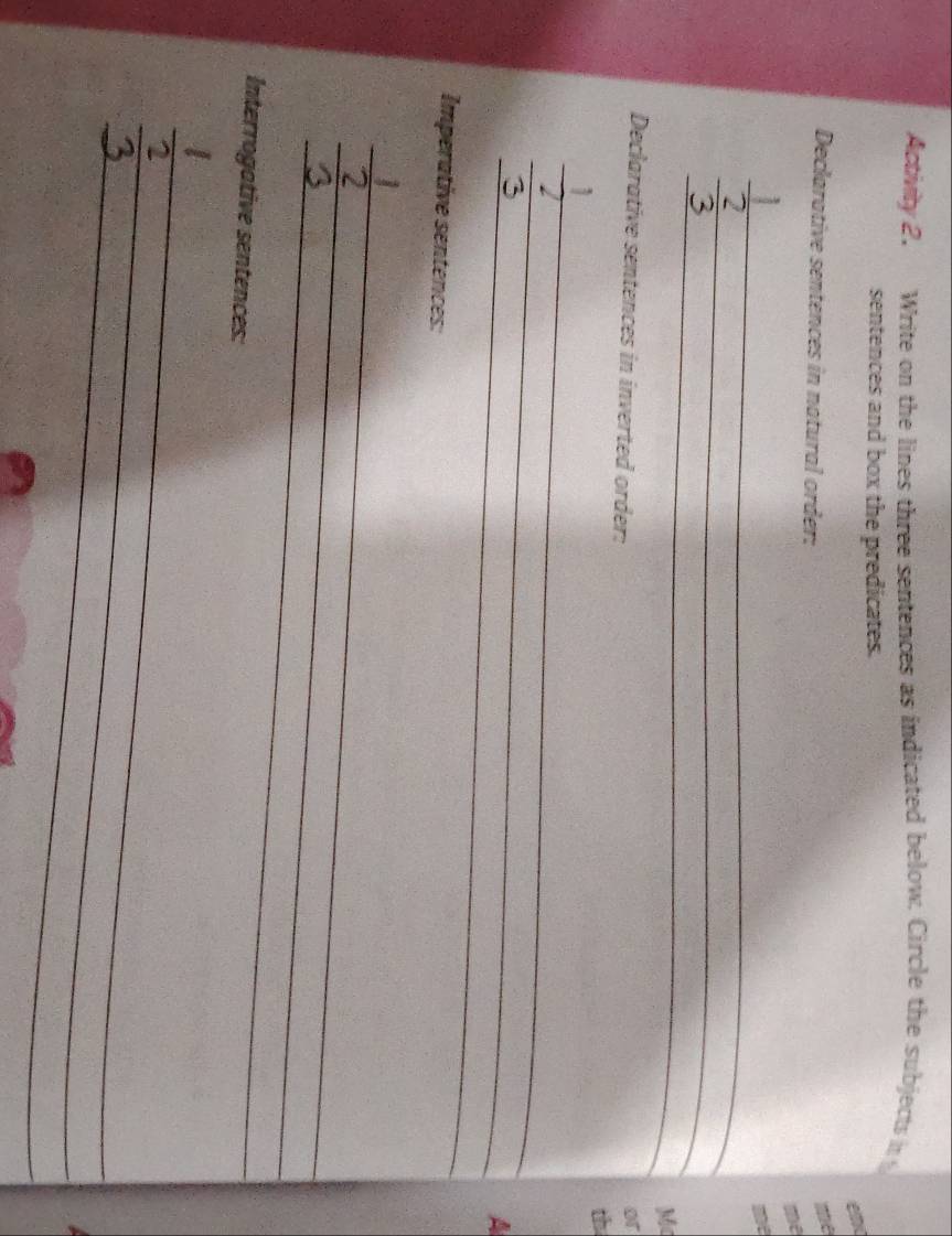 Activiy 2. Write on the lines three sentences as indicated below. Circle the subjects i 
sentences and box the predicates. 
Declarative sentences in natural order: 
_ 
_ 
_ 
Mc 
Declarative sentences in inverted order: 
or 
th 
_ 
3 
_ 
_ 
A 
Imperative sentences: 
_ 
_ 
_ 
Interrogative sentences: 
_ 
_ 
_