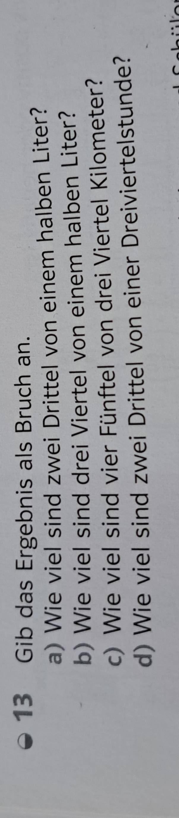 Gib das Ergebnis als Bruch an. 
a) Wie viel sind zwei Drittel von einem halben Liter? 
b) Wie viel sind drei Viertel von einem halben Liter? 
c) Wie viel sind vier Fünftel von drei Viertel Kilometer? 
d) Wie viel sind zwei Drittel von einer Dreiviertelstunde?