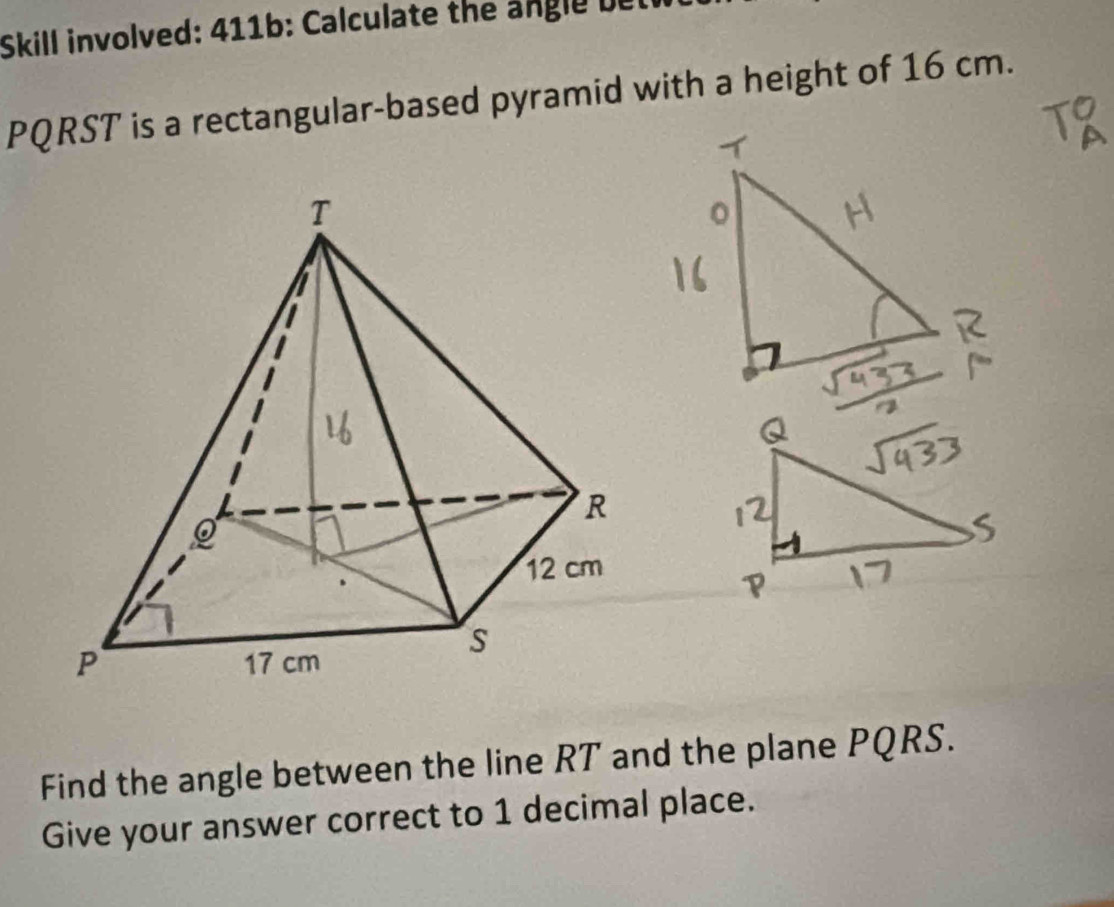 Skill involved: 411b: Calculate the angle t
PQRST is a rectangular-based pyramid with a height of 16 cm. 
Find the angle between the line RT and the plane PQRS. 
Give your answer correct to 1 decimal place.