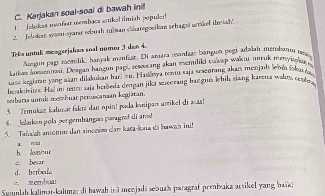 Kerjakan soal-soal di bawah ini! 
1. Jelaskan manfaat membaca artikel ilmiah populer! 
2. Jelaskan syarat-syarat sebuah tulisan dikategorikan sebagai artikel ilmiah! 
Teks untuk mengerjakan soal nomor 3 dan 4. 
Bangun pagi memiliki banyak manfaat. Di antara manfaat bangun pagi adalah membantu menin 
katkan konsentrasi. Dengan bangun pagi, seseorang akan memiliki cukup waktu untuk menyiapkan 
cana kegiatan yang akan dilakukan hari itu. Hasilnya tentu saja seseorang akan menjadi lebih fokus da 
beraktivitas. Hal ini tentu saja berbeda dengan jika seseorang bangun lebih siang karena waktu cenden 
terbatas untuk membuat perencanaan kegiatan. 
3. Temukan kalimat fakta dan opini pada kutipan artikel di atas! 
4. Jelaskan pola pengembangan paragraf di atas! 
5. Tulislah antonim dan sinonim dari kata-kata di bawah ini! 
a tua 
b. lembut 
c. besar 
d. berbeda 
e. membuat 
Susunlah kalimat-kalimat di bawah ini menjadi sebuah paragraf pembuka artikel yang baik!