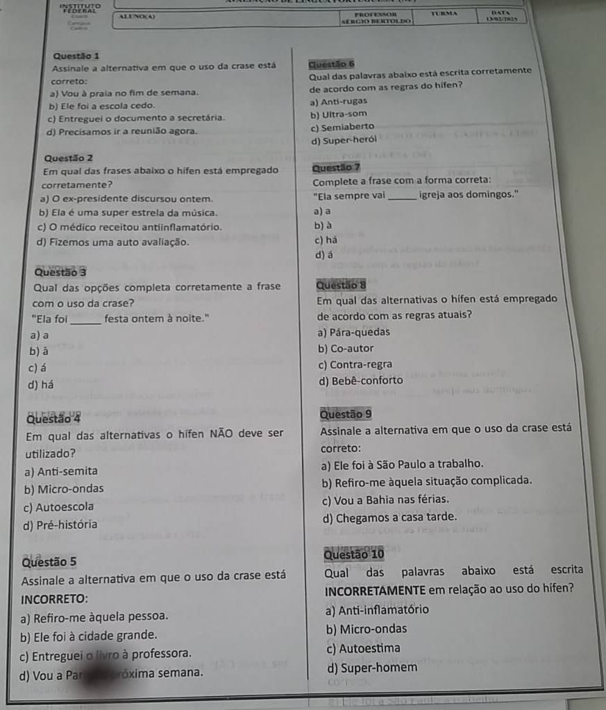 é oe ral ALUNO(A)
FROFESSOR TURMA DATA
SERGIO BERTOLDO 13/92/7025
Questão 1
Assinale a alternativa em que o uso da crase está Questão 6
correto: Qual das palavras abaixo está escrita corretamente
a) Vou à praia no fim de semana. de acordo com as regras do hifen?
b) Ele foi a escola cedo. a) Anti-rugas
c) Entreguei o documento a secretária. b) Ultra-som
d) Precisamos ir a reunião agora.
c) Semiaberto
d) Super-heról
Questão 2
Em qual das frases abaixo o hifen está empregado Questão 7
corretamente? Complete a frase com a forma correta:
a) O ex-presidente discursou ontem. "Ela sempre vai _igreja aos domingos."
b) Ela é uma super estrela da música. a) a
c) O médico receitou antiinflamatório. b) à
d) Fizemos uma auto avaliação. c) há
d) á
Questão 3
Qual das opções completa corretamente a frase Questão 8
com o uso da crase? Em qual das alternativas o hífen está empregado
"Ela foi_ festa onter à noite." de acordo com as regras atuais?
a) a a) Pára-quedas
b) à b) Co-autor
c) á c) Contra-regra
d) há d) Bebê-conforto
Questão 4 Questão 9
Em qual das alternativas o hífen NÃO deve ser Assinale a alternativa em que o uso da crase está
utilizado? correto:
a) Anti-semita a) Ele foi à São Paulo a trabalho.
b) Micro-ondas b) Refiro-me àquela situação complicada.
c) Autoescola c) Vou a Bahia nas férias.
d) Pré-história d) Chegamos a casa tarde.
Questão 5 Questão 10
Assinale a alternativa em que o uso da crase está Qual das palavras abaixo está escrita
INCORRETO: INCORRETAMENTE em relação ao uso do hífen?
a) Refiro-me àquela pessoa. a) Anti-inflamatório
b) Ele foi à cidade grande. b) Micro-ondas
c) Entreguei o livro à professora. c) Autoestima
d) Vou a Par  fóróxima semana. d) Super-homem