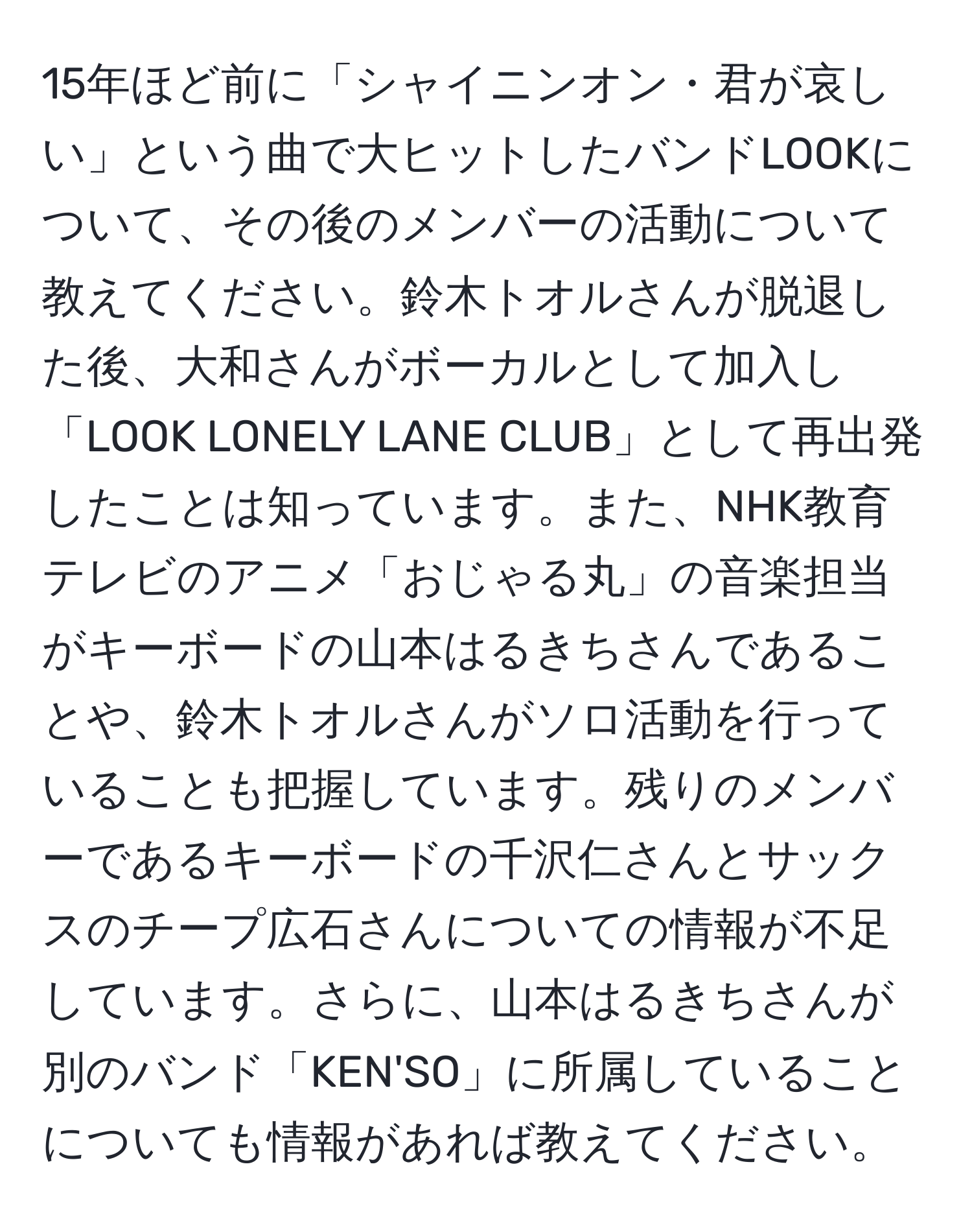 15年ほど前に「シャイニンオン・君が哀しい」という曲で大ヒットしたバンドLOOKについて、その後のメンバーの活動について教えてください。鈴木トオルさんが脱退した後、大和さんがボーカルとして加入し「LOOK LONELY LANE CLUB」として再出発したことは知っています。また、NHK教育テレビのアニメ「おじゃる丸」の音楽担当がキーボードの山本はるきちさんであることや、鈴木トオルさんがソロ活動を行っていることも把握しています。残りのメンバーであるキーボードの千沢仁さんとサックスのチープ広石さんについての情報が不足しています。さらに、山本はるきちさんが別のバンド「KEN'SO」に所属していることについても情報があれば教えてください。