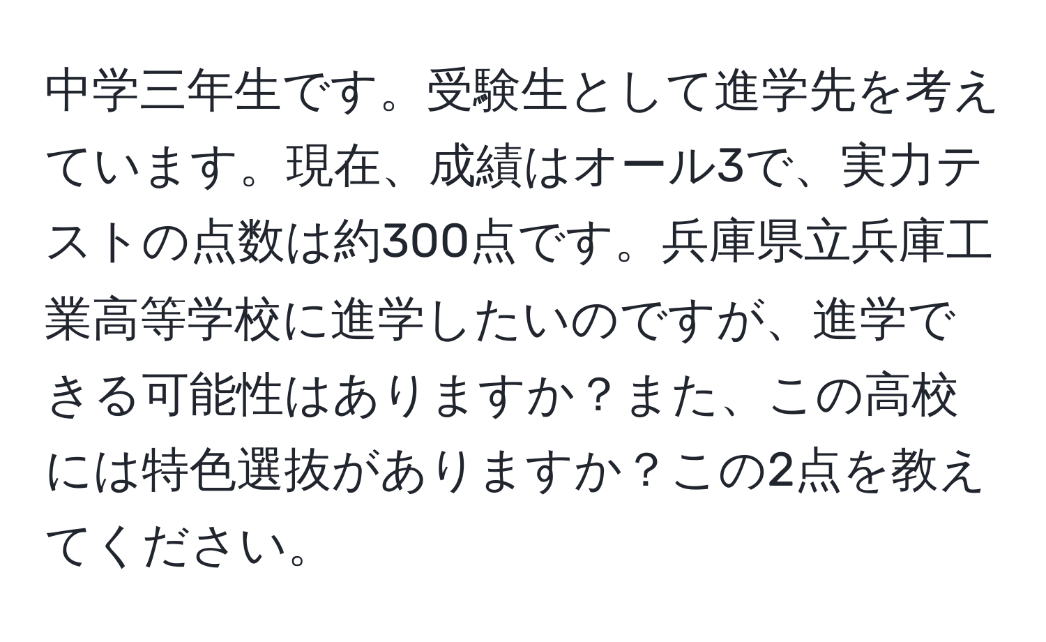 中学三年生です。受験生として進学先を考えています。現在、成績はオール3で、実力テストの点数は約300点です。兵庫県立兵庫工業高等学校に進学したいのですが、進学できる可能性はありますか？また、この高校には特色選抜がありますか？この2点を教えてください。