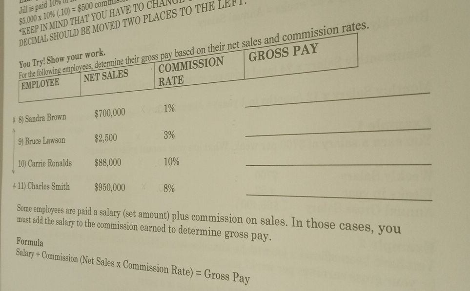 Jill is paid 10% 0 5,000* 10% (.10)=$500 commis 
*KEEP IN MIND THAT YOU HAVE TO CHANG 
BE MOVED TWO PLACES TO THE LEF 
sion rates. 
# 8) Sandra Brown $700,000 1%
9) Bruce Lawson $2,500 3%
_ 
10) Carrie Ronalds $88,000 10% _ 
_ 
* 11) Charles Smith $950,000 8%
Some employees are paid a salary (set amount) plus commission on sales. In those cases, you 
must add the salary to the commission earned to determine gross pay. 
Formula 
Salary + Commission (Net Sales x Commission Rate) = Gross Pay