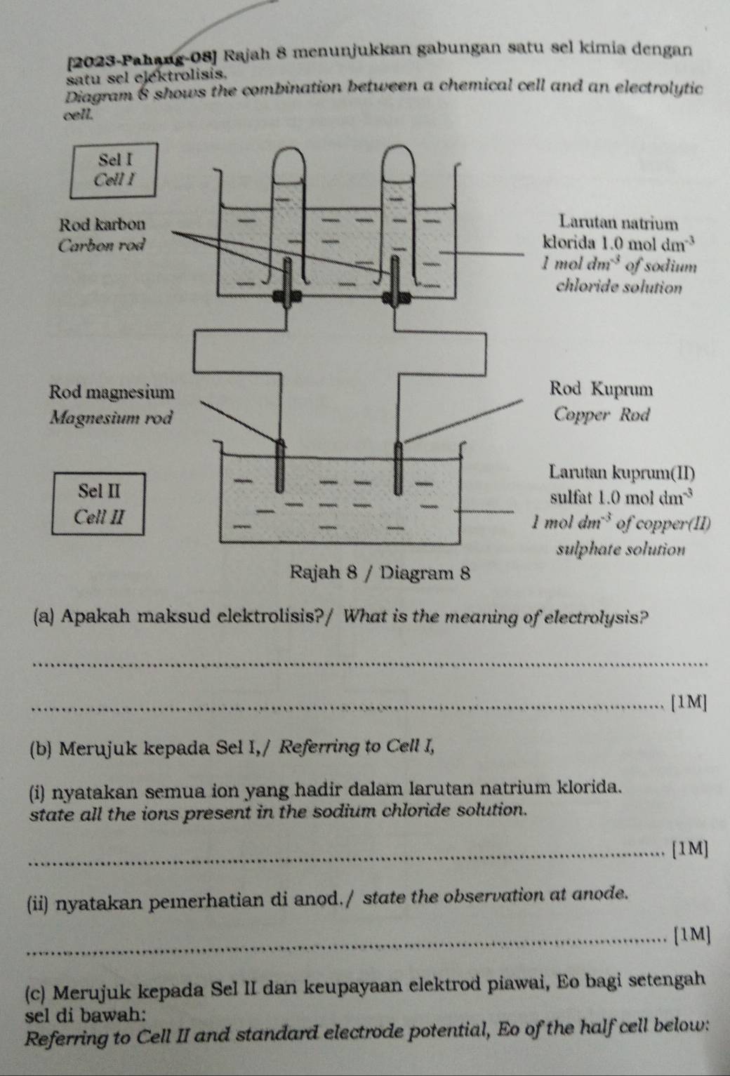 [2023-Pahang-08] Rajah 8 menunjukkan gabungan satu sel kimia dengan
satu sel ejektrolisis.
Diagram & shows the combination between a chemical cell and an electrolytic
cell.
I)
(a) Apakah maksud elektrolisis?/ What is the meaning of electrolysis?
_
_[1M]
(b) Merujuk kepada Sel I,/ Referring to Cell I,
(i) nyatakan semua ion yang hadir dalam larutan natrium klorida.
state all the ions present in the sodium chloride solution.
_[1M]
(ii) nyatakan pemerhatian di anod./ state the observation at anode.
_[1M]
(c) Merujuk kepada Sel II dan keupayaan elektrod piawai, Eo bagi setengah
sel di bawah:
Referring to Cell II and standard electrode potential, Eo of the half cell below: