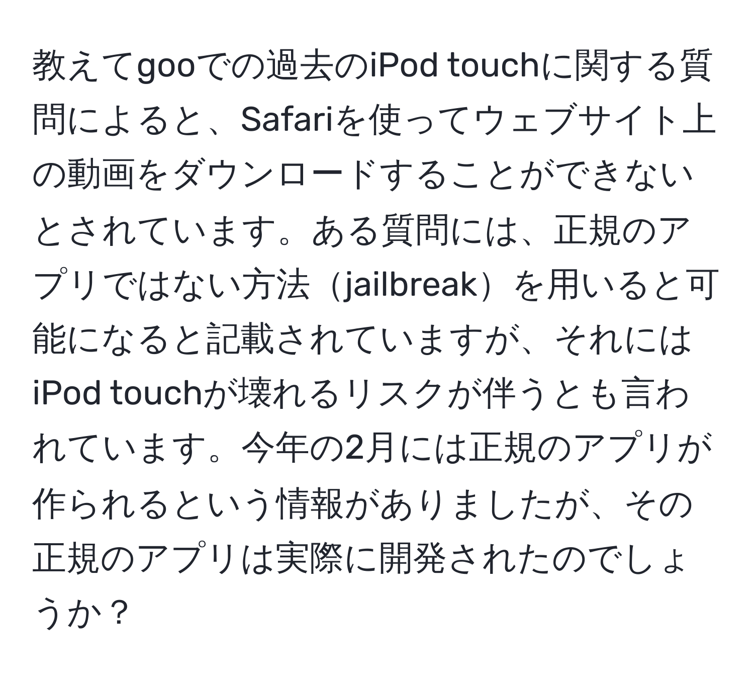 教えてgooでの過去のiPod touchに関する質問によると、Safariを使ってウェブサイト上の動画をダウンロードすることができないとされています。ある質問には、正規のアプリではない方法jailbreakを用いると可能になると記載されていますが、それにはiPod touchが壊れるリスクが伴うとも言われています。今年の2月には正規のアプリが作られるという情報がありましたが、その正規のアプリは実際に開発されたのでしょうか？