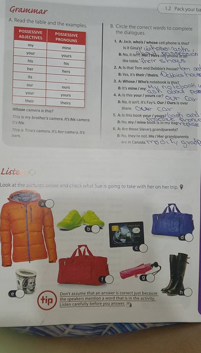 Grammar
1.2 Pack your ba
A. Read the table and th B. Circle the correct words to complete
the dialogues.
1. A: Jack, who's / whose cell phone is this?
Is it Gina's?
B: No, it isn't. Her/ Hers cell phone is on
the table.'
2. A: Is that Tom and Debble's house?
B: Yes, it's their / theirs.
3. A: Whose / Who's notebook is this?
B: It's mine / my.
4. A: Is this your / yours car?
B: No, it isn't. It's Fay's. Our / Ours is over
his?
there.
5. A: Is this book your / yours?
This is my brother's camera. It's his camera.
It's his. B: No, my / mine book is in my bag: 
6. A: Are those Steve's grandparents?
This is Tina's camera. It's her camera. It's
hers. B: No, they're not. His / Her grandparents
are in Canada
Liste
Look at the pictures below and check what Sue is going to take with her on her trip.