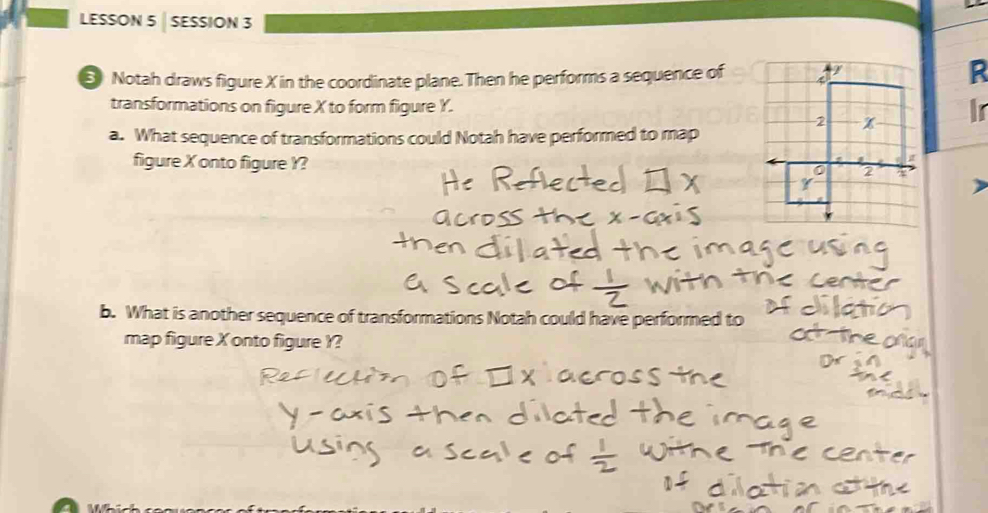 LESSON 5 | SESSION 3 
Notah draws figure X in the coordinate plane. Then he performs a sequence of 
R 
transformations on figure X to form figure Y. 
I 
a. What sequence of transformations could Notah have performed to map 
figure X onto figure Y? 
b. What is another sequence of transformations Notah could have performed to 
map figure X onto figure Y?