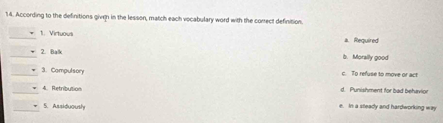 According to the definitions given in the lesson, match each vocabulary word with the correct definition.
_
1 Virtuous
a. Required
_2. Balk b. Morally good
_3. Compulsory c. To refuse to move or act
_4. Retribution d. Punishment for bad behavior
_5. Assiduously e. In a steady and hardworking way