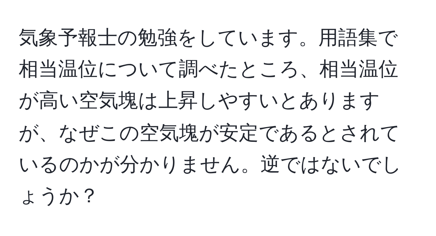 気象予報士の勉強をしています。用語集で相当温位について調べたところ、相当温位が高い空気塊は上昇しやすいとありますが、なぜこの空気塊が安定であるとされているのかが分かりません。逆ではないでしょうか？