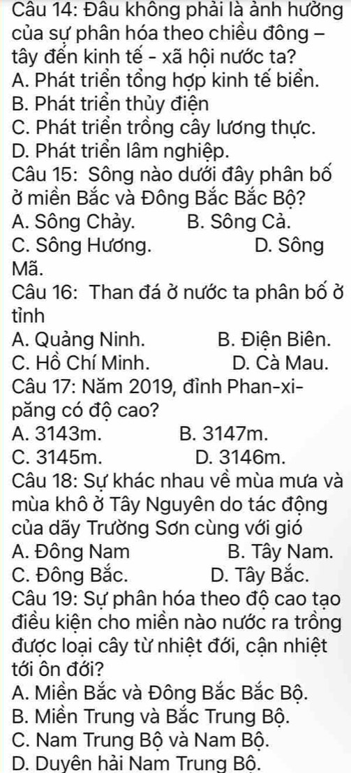 Đâu không phải là ảnh hưởng
của sự phân hóa theo chiều đông -
tây đến kinh tế - xã hội nước ta?
A. Phát triển tổng hợp kinh tế biển.
B. Phát triển thủy điện
C. Phát triển trồng cây lương thực.
D. Phát triển lâm nghiệp.
Câu 15: Sông nào dưới đây phân bố
ở miền Bắc và Đông Bắc Bắc Bộ?
A. Sông Chảy. B. Sông Cả.
C. Sông Hương. D. Sông
Mã.
Câu 16: Than đá ở nước ta phân bố ở
tỉnh
A. Quảng Ninh. B. Điện Biên.
C. Hồ Chí Minh. D. Cà Mau.
Câu 17: Năm 2019, đỉnh Phan-xi-
păng có độ cao?
A. 3143m. B. 3147m.
C. 3145m. D. 3146m.
Câu 18: Sự khác nhau về mùa mưa và
mùa khô ở Tây Nguyên do tác động
của dãy Trường Sơn cùng với gió
A. Đông Nam B. Tây Nam.
C. Đông Bắc. D. Tây Bắc.
Câu 19: Sự phân hóa theo độ cao tạo
điều kiện cho miền nào nước ra trồng
được loại cây từ nhiệt đới, cận nhiệt
tới ôn đới?
A. Miền Bắc và Đông Bắc Bắc Bộ.
B. Miền Trung và Bắc Trung Bộ.
C. Nam Trung Bộ và Nam Bộ.
D. Duyên hải Nam Trung Bô.