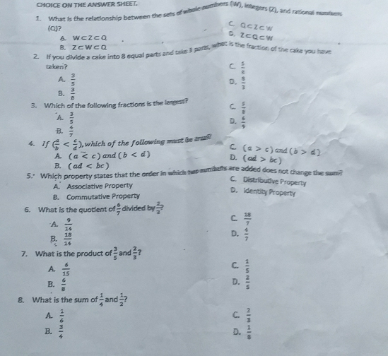 CHOICE ON THE ANSWER SHEET.
1. What is the relationship between the sets of whale numbers (W), inle ger vector  L and rational nunies
C.
(Q)? Q⊂ Z⊂ W
D. z⊂ Q⊂ W
A wcz⊂ Q
B, z⊂ w⊂ Q
2. If you divide a cake into 8 equal parts and sake 3 parts, what is the fraction of the cake you hav
taken ? C.  5/8 
A.  3/5 
D.  8/3 
B.  3/8 
3. Which of the following fractions is the largest? C.  5/3 
A.  3/5 
D.  6/9 
B.  4/7 
4. If ( a/b  , which of the following must be tum
C. (a>c)
A. (a and (b and (b>d)
D. (ad>bc)
B. (ad
5." Which property states that the order in which two munmenls are added does not change the sun?
C. Distributive Property
A. Associative Property
D. Identity Property
B. Commutative Property
6. What is the quotient of  6/7  divided by  2/3 ?
C.  18/7 
A.  9/14  D.  4/7 
B  18/14 
7. What is the product of  3/5  and  2/3  7
C.
A.  6/15   1/5 
D.
B.  6/8   2/5 
8. What is the sum of  1/4  and  1/2 
A.  1/6   2/3 
C.
B.  3/4   1/8 
D.