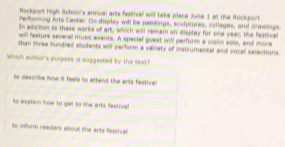 Rockport High School's annual arts festival will take place June 1 at the Rockport
Performing Arts Center. On display will be paintings, sculptures, collages, and drawings.
In addition to these works of art, which will remain on display for one year; the festival
will feature several music events. A special guest will perform a violin solo, and more
than three hundred students will perform a variety of instrumental and vocal selections.
Which author's purpose is suggested by the text?
to describe how it feels to attend the arts festival
to explain how to get to the arts festival
to inform readers about the arts festival