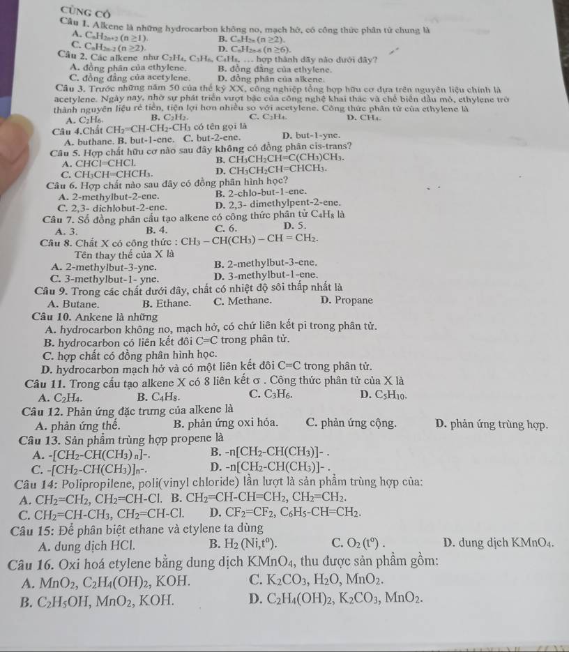 CũNG Có
Câu I. Alkene là những hydrocarbon không no, mạch hở, có công thức phân tử chung là
A. C_nH_2n+2(n≥ 1) B. C_nH_2n(n≥ 2).
C. C_nH_2n-2(n≥slant 2). D. C_nH_2n-6(n≥ 6).
Câu 2. Các alkene như C_2H_4,C_3H CaHz_  hợp thành dãy nào dưới đây?
A. đồng phân của ethylene. B. đồng đăng của ethylene.
C. đồng đẳng của acetylene. D. đồng phân của alkene.
Câu 3, Trước những năm 50 của thể kỷ XX T. công nghiệp tổng hợp hữu cơ dưa trên nguyên liêu chính là
acetvlene. Ngày nay, nhờ sự phát triển vượt bậc của công nghệ khai thác và chế biển dầu mỏ, ethylene trở
thành nguyên liệu rẻ tiền, tiện lợi hơn nhiều so với acetylene. Công thức phân tử của ethylene là
A. C_2H_6. B. C_2H_2. C. C_2H_4 D. CH.
Câu 4.Chất CH_2=CH-CH_2-CH_3 có tên gọi là D. but-1-yne.
A. buthane. B. but-1-ene. C. but-2-ene.
Câu 5. Hợp chất hữu cơ nào sau đây không có đồng phân cis-trans?
A. CHCl=CHCl.
B. CH_3CH_2CH=C(CH_3)CH_3.
C. CH_3CH=CHCH_3. D. CH_3CH_2CH=CHCH_3.
Câu 6. Hợp chất nào sau đãy có đồng phân hình học?
A. 2-methylbut-2-ene. B. 2-chlo-but-1-ene.
C. 2,3- dichlobut-2-ene. D. 2,3- dimethylpent-2-ene.
Câu 7. Số đồng phân cấu tạo alkene có công thức phân tử C₄Hạ là
A. 3. B. 4. C. 6. D. 5.
Câu 8. Chất X có công thức : CH_3-CH(CH_3)-CH=CH_2.
Tên thay thế của X là
A. 2-methylbut-3-yne. B. 2-methylbut-3-ene.
C. 3-methylbut-1- yne. D. 3-methylbut-1-ene.
Câu 9. Trong các chất dưới đây, chất có nhiệt độ sôi thấp nhất là
A. Butane. B. Ethane. C. Methane. D. Propane
Câu 10. Ankene là những
A. hydrocarbon không no, mạch hở, có chứ liên kết pi trong phân tử.
B. hydrocarbon có liên kết đôi C=C trong phân tử.
C. hợp chất có đồng phân hình học.
D. hydrocarbon mạch hở và có một liên kết đôi C=C trong phân tử.
Câu 11. Trong cấu tạo alkene X có 8 liên kết σ . Công thức phân tử c iaX là
A. C_2H_4. B. C_4H_8. C. C_3H_6. D. C_5H_10.
Câu 12. Phản ứng đặc trưng của alkene là
A. phản ứng thế. B. phản ứng oxi hóa. C. phản ứng cộng. D. phản ứng trùng hợp.
Câu 13. Sản phẩm trùng hợp propene là
A. -[CH_2-CH(CH_3)_n]-. B. -n[CH_2-CH(CH_3)]-.
C. -[CH_2-CH(CH_3)]_n-. D. -n[CH_2-CH(CH_3)]-.
Câu 14: Polipropilene, poli(vinyl chloride) lần lượt là sản phẩm trùng hợp của:
A. CH_2=CH_2,CH_2=CH-Cl.B. CH_2=CH-CH=CH_2,CH_2=CH_2.
C. CH_2=CH-CH_3,CH_2=CH-Cl. D. CF_2=CF_2,C_6H_5-CH=CH_2.
Câu 15: Để phân biệt ethane và etylene ta dùng
A. dung dịch HCl. B. H_2(Ni,t^o). C. O_2(t^0). D. dung dịch KMnO₄.
Câu 16. Oxi hoá etylene bằng dung dịch KM MnO_4 , thu được sản phầm gồm:
A. MnO_2,C_2H_4(OH)_2, K () H. C. K_2CO_3,H_2O,MnO_2.
B. C_2H_5OH,MnO_2,KOH. D. C_2H_4(OH)_2,K_2CO_3,MnO_2.