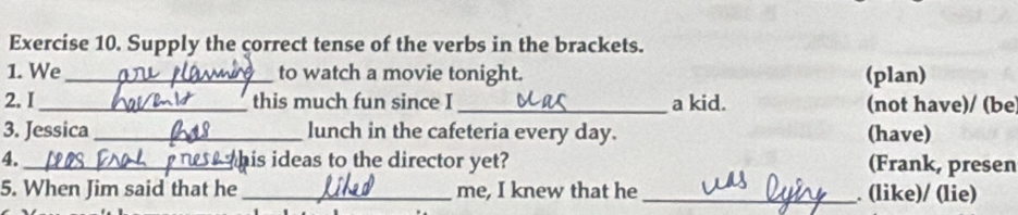 Supply the correct tense of the verbs in the brackets. 
1. We _to watch a movie tonight. (plan) 
2. I _this much fun since I _a kid. (not have)/ (be 
3. Jessica_ lunch in the cafeteria every day. (have) 
4._ his ideas to the director yet? (Frank, presen 
5. When Jim said that he _me, I knew that he _. (like)/ (lie)