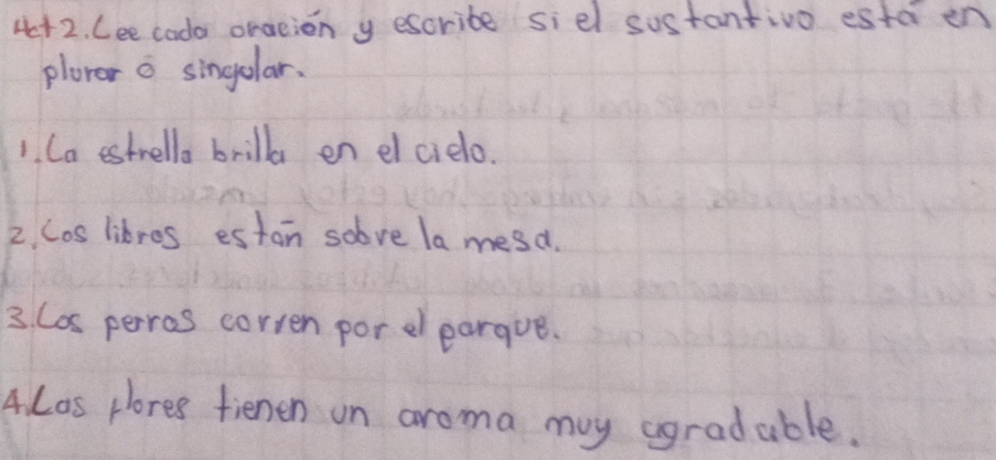 4+2. Lee cado oraeion y escribe siel sustantivo esta en 
plorer o singelar. 
1. Ca estrella brilla en elcielo. 
2. Cos likres estan solve la mesd. 
3. Cos perros corren por eleargue. 
4. Los plores fienen on aroma my agradable.