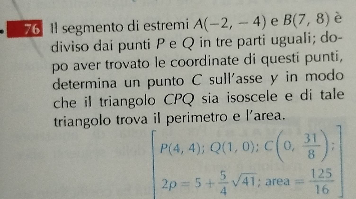 76 1 segmento di estremi A(-2,-4) e B(7,8) è 
diviso dai punti P e Q in tre parti uguali; do- 
po aver trovato le coordinate di questi punti, 
determina un punto C sull'asse y in modo 
che il triangolo CPQ sia isoscele e di tale 
triangolo trova il perimetro e l'area.
P(4,4); Q(1,0); C(0, 31/8 );
2p=5+ 5/4 sqrt(41) 2 rea = 125/16 
a