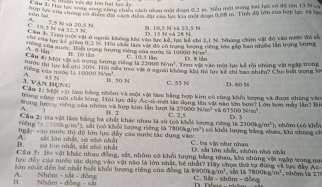 thuận với độ lớn hai lực ấy.
Câu 2: Hai lực song song cùng chiếu cách nhau một doạn 0,2 m. Nếu một trong hai lực có độ lớn 13 N và
hợp lực của chúng có điểm đặt cách điểm đặt của lực kia một đoạn 0,08 m. Tính độ lớn của hợp lực và lực
còn lại.
A. 7,5 N và 20,5 N.
C. 19,5 N và 32,5 N.
B. 10,5 N và 23,5 N.
D. 15 N và 28 N.
Câu 3: Treo một vật ở ngoài không khí vào lực kế, lực kế chỉ 2.1 N. Nhúng chìm vật đó vào nước thi số
chỉ của lực kế giảm 0,2 N. Hỏi chất làm vật đó có trọng lượng riêng lớn gấp bao nhiêu lần trọng lượng
riêng của nước. Biết trọng lượng riêng của nước là 100 DO N/m^3.
A. 6 lần
B. 10 lần C. 10,5 lần D. 8 lần
Câu 4: Một vật có trọng lượng riêng là 22000N/m^3. Treo vật vào một lực kế rồi nhúng vật ngập trong
hước thì lực kế chỉ 30N. Hỏi nếu treo vật ở ngoài không khí thì lực kế chỉ bao nhiêu? Cho biết trọng lư
riêng của nước là 10000N/m^3.
A. 45 N
B. 50 N C. 55 N
3. Vận dụng D. 60 N
Câu 1: Một vật làm bằng nhôm và một vật làm bằng hợp kim có cùng khối lượng và được nhúng vào
trong cùng một chất lỏng. Hỏi lực đầy Ác-si-mét tác dụng lên vật nào lớn hơn? Lớn hơn mấy lần? Bi
trọng lượng riêng của nhôm và hợp kim lần lượt là 27000N/m^3 và 67500N/m^3.
A. 1 C. 2,5
B. 2
D. 3
Câu 2: Ba vật làm bằng ba chất khác nhau là sứ (có khối lượng riêng là 2300kg/m^3) , nhôm (có khối
riêng là 2700kg/m^3) , sắt (có khối lượng riêng là 7800kg/m^3 ) có khối lượng bằng nhau, khi nhúng ch
ngập vào nước thì độ lớn lực đầy của nước tác dụng vào:
A. sắt lón nhất, sứ nhỏ nhất C. ba vật như nhau
B. sứ lớn nhất, sắt nhỏ nhất D. sắt lớn nhất, nhôm nhỏ nhất
Câu 3: Ba vật khác nhau đồng, sắt, nhôm có khối lượng bằng nhau, khi nhúng vật ngập trong nưc
lực đầy của nước tác dụng vào vật nào là lớn nhất, bé nhất? Hãy chọn thứ tự đúng về lực đẩy Ac-
lớn nhất đến bé nhất biết khối lượng riêng của đồng là 8900kg/m^3 , sắt là 7800kg/m^3 , nhôm là 270
A. Nhôm - sắt - đồng  C. Sắt - nhôm - đồng
B. Nhôm - đồng - sắt  D. Đồng - nhôm