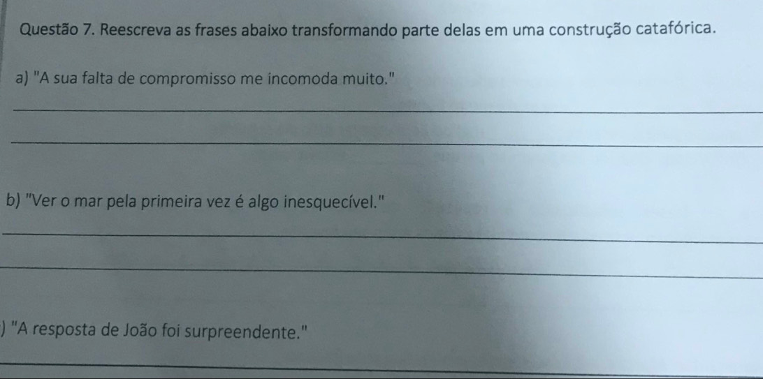 Reescreva as frases abaixo transformando parte delas em uma construção catafórica. 
a) "A sua falta de compromisso me incomoda muito." 
_ 
_ 
b) "Ver o mar pela primeira vez é algo inesquecível." 
_ 
_ 
() "A resposta de João foi surpreendente.'' 
_