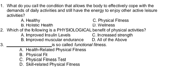 What do you call the condition that allows the body to effectively cope with the
demands of daily activities and still have the energy to enjoy other active leisure
activities?
A. Healthy C. Physical Fitness
B. Holistic Health D. Wellness
2. Which of the following is a PHYSIOLOGICAL benefit of physical activities?
A. Improved Insulin Levels C. Increased strength
B. Improved muscular endurance D. All of the Above
3. _is so called functional fitness.
A. Health-Related Physical Fitness
B. Physical Fit
C. Physical Fitness Test
D. Skill-related Physical Fitness